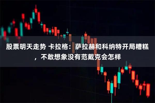 股票明天走势 卡拉格：萨拉赫和科纳特开局糟糕，不敢想象没有范戴克会怎样