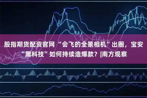 股指期货配资官网 “会飞的全景相机”出圈，宝安“黑科技”如何持续造爆款？|南方观察