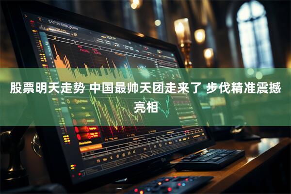 股票明天走势 中国最帅天团走来了 步伐精准震撼亮相