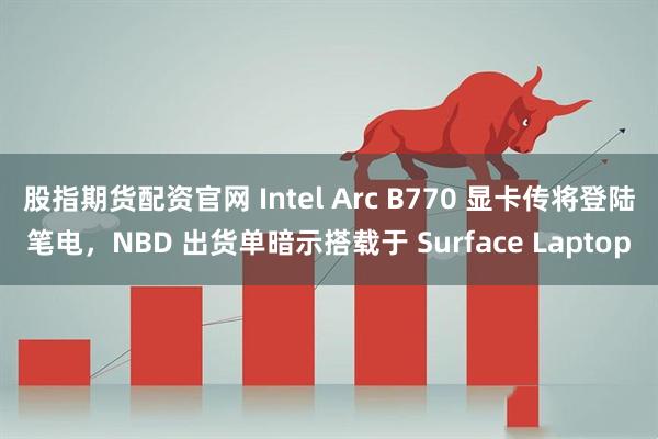股指期货配资官网 Intel Arc B770 显卡传将登陆笔电，NBD 出货单暗示搭载于 Surface Laptop
