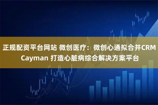 正规配资平台网站 微创医疗：微创心通拟合并CRM Cayman 打造心脏病综合解决方案平台