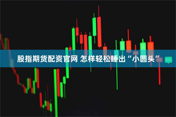 股指期货配资官网 怎样轻松睡出“小圆头”