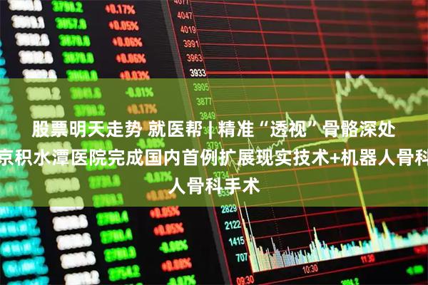股票明天走势 就医帮 | 精准“透视”骨骼深处！北京积水潭医院完成国内首例扩展现实技术+机器人骨科手术