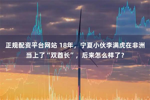 正规配资平台网站 18年，宁夏小伙李满虎在非洲当上了“双酋长”，后来怎么样了？