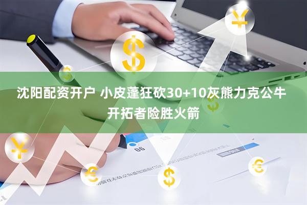 沈阳配资开户 小皮蓬狂砍30+10灰熊力克公牛 开拓者险胜火箭