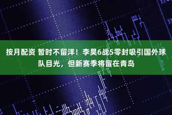 按月配资 暂时不留洋！李昊6战5零封吸引国外球队目光，但新赛季将留在青岛