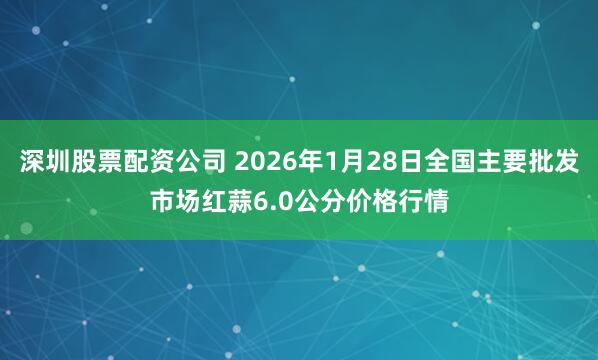 深圳股票配资公司 2026年1月28日全国主要批发市场红蒜6.0公分价格行情