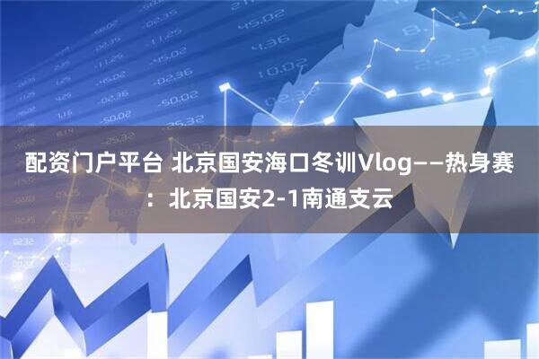 配资门户平台 北京国安海口冬训Vlog——热身赛：北京国安2-1南通支云