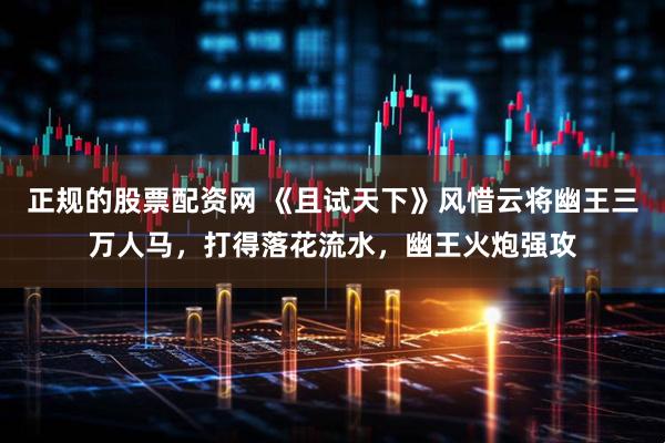 正规的股票配资网 《且试天下》风惜云将幽王三万人马，打得落花流水，幽王火炮强攻