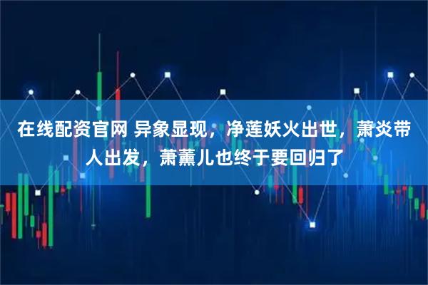 在线配资官网 异象显现，净莲妖火出世，萧炎带人出发，萧薰儿也终于要回归了