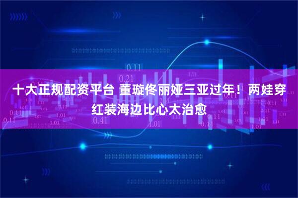 十大正规配资平台 董璇佟丽娅三亚过年！两娃穿红装海边比心太治愈