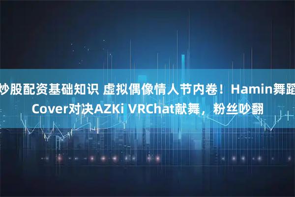 炒股配资基础知识 虚拟偶像情人节内卷！Hamin舞蹈Cover对决AZKi VRChat献舞，粉丝吵翻
