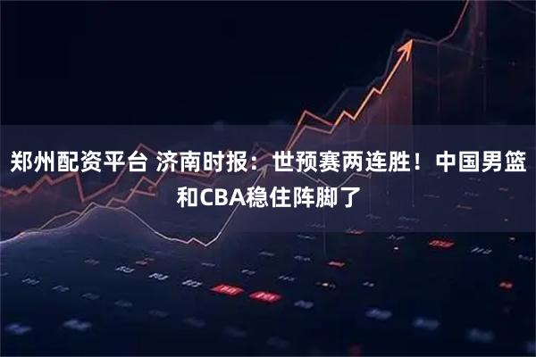 郑州配资平台 济南时报：世预赛两连胜！中国男篮和CBA稳住阵脚了
