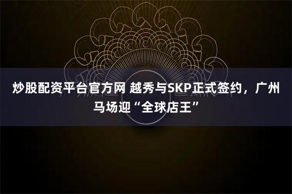 炒股配资平台官方网 越秀与SKP正式签约，广州马场迎“全球店王”