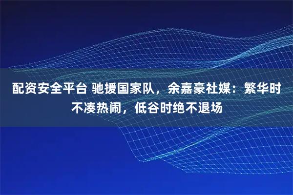 配资安全平台 驰援国家队，余嘉豪社媒：繁华时不凑热闹，低谷时绝不退场