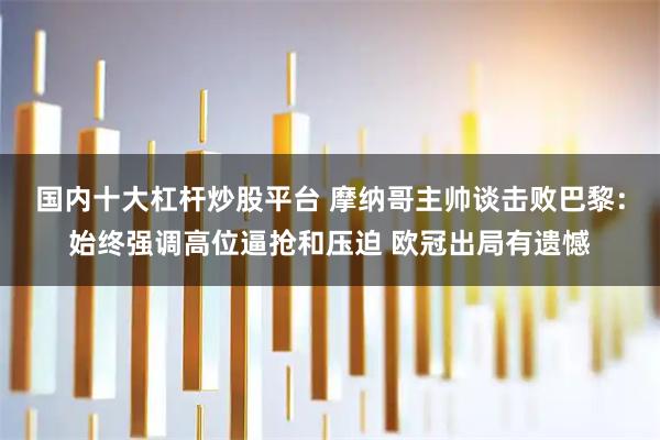 国内十大杠杆炒股平台 摩纳哥主帅谈击败巴黎：始终强调高位逼抢和压迫 欧冠出局有遗憾