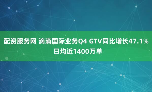 配资服务网 滴滴国际业务Q4 GTV同比增长47.1%  日均近1400万单