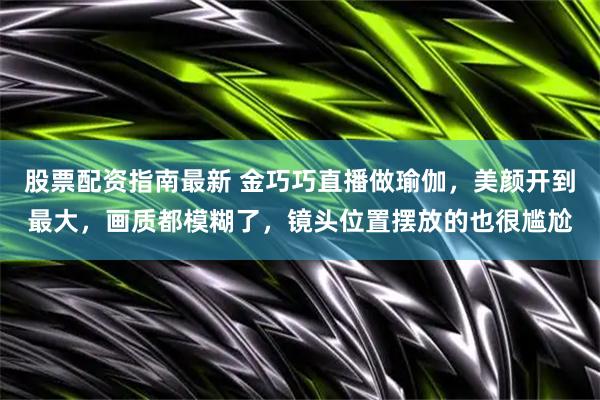 股票配资指南最新 金巧巧直播做瑜伽，美颜开到最大，画质都模糊了，镜头位置摆放的也很尴尬