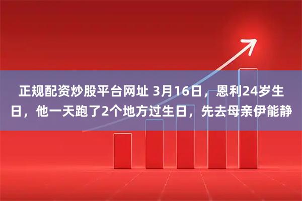 正规配资炒股平台网址 3月16日，恩利24岁生日，他一天跑了2个地方过生日，先去母亲伊能静