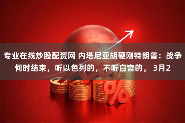 专业在线炒股配资网 内塔尼亚胡硬刚特朗普：战争何时结束，听以色列的，不听白宫的。 3月2