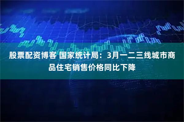 股票配资博客 国家统计局：3月一二三线城市商品住宅销售价格同比下降