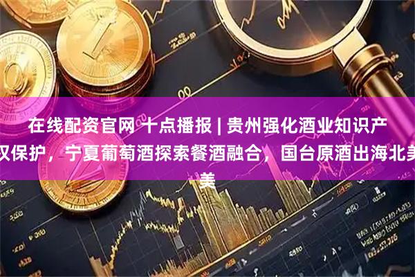 在线配资官网 十点播报 | 贵州强化酒业知识产权保护，宁夏葡萄酒探索餐酒融合，国台原酒出海北美